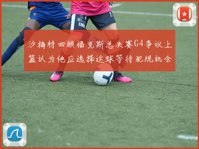 沙梅特回顾福克斯总决赛G4争议上篮认为他应选择运球等待犯规机会