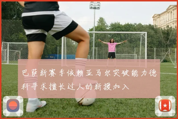 巴萨新赛季依赖亚马尔突破能力德科寻求擅长过人的新援加入