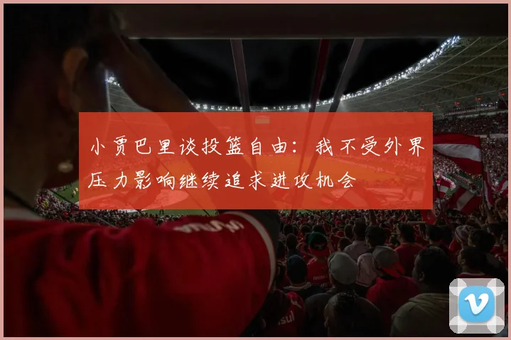 小贾巴里谈投篮自由：我不受外界压力影响继续追求进攻机会