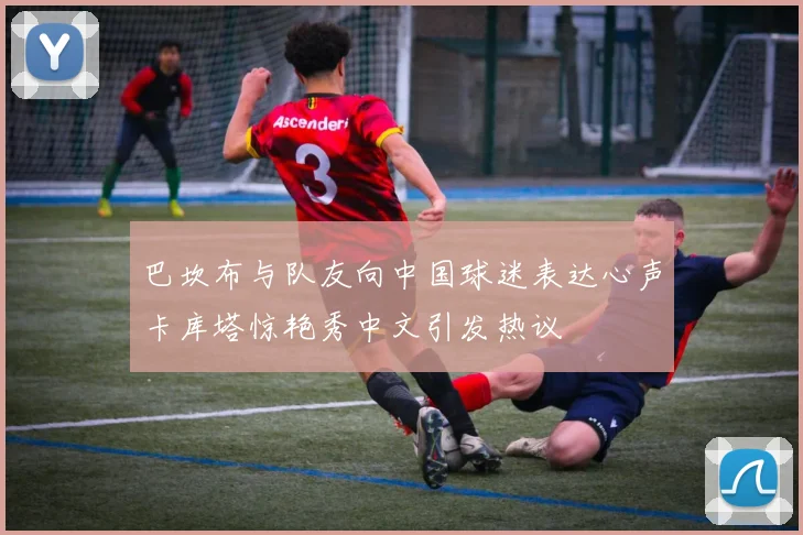巴坎布与队友向中国球迷表达心声卡库塔惊艳秀中文引发热议