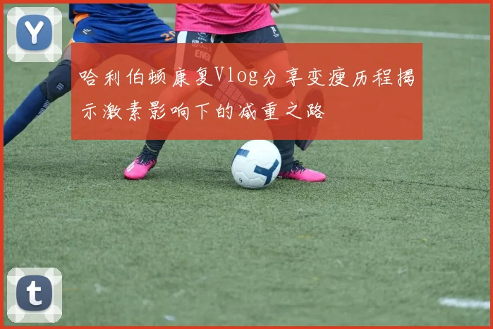 哈利伯顿康复Vlog分享变瘦历程揭示激素影响下的减重之路