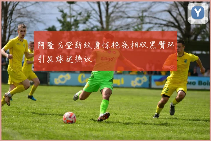 阿隆戈登新纹身惊艳亮相双黑臂环引发球迷热议