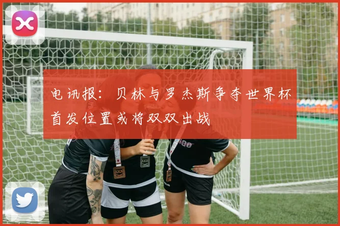 电讯报：贝林与罗杰斯争夺世界杯首发位置或将双双出战