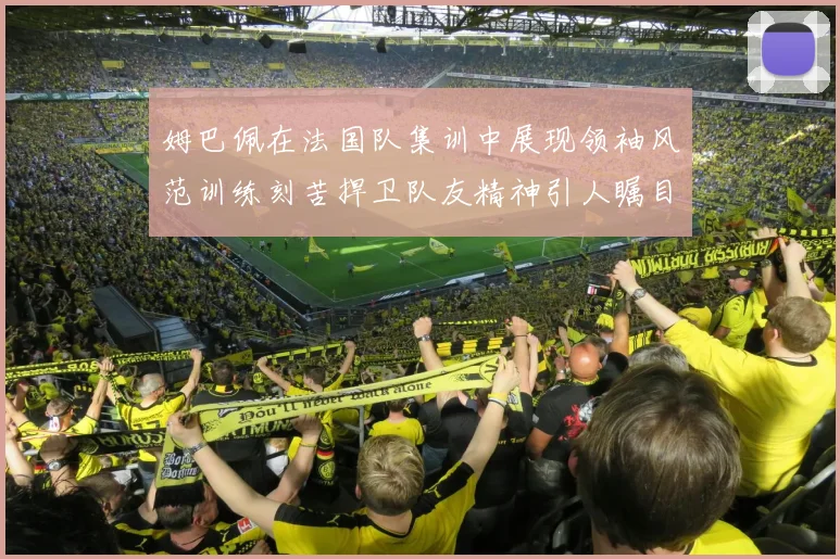姆巴佩在法国队集训中展现领袖风范训练刻苦捍卫队友精神引人瞩目