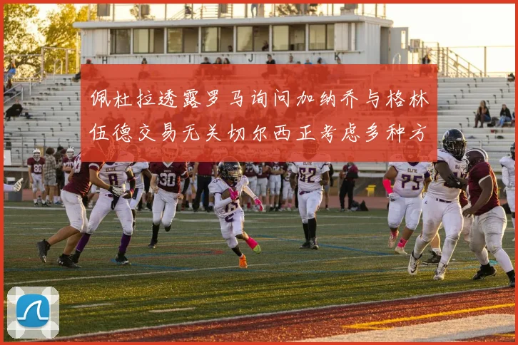 佩杜拉透露罗马询问加纳乔与格林伍德交易无关切尔西正考虑多种方案