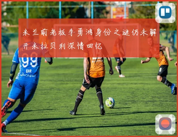米兰前老板李勇鸿身份之谜仍未解开米拉贝利深情回忆