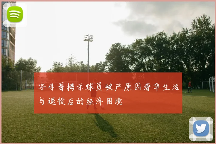 字母哥揭示球员破产原因奢华生活与退役后的经济困境