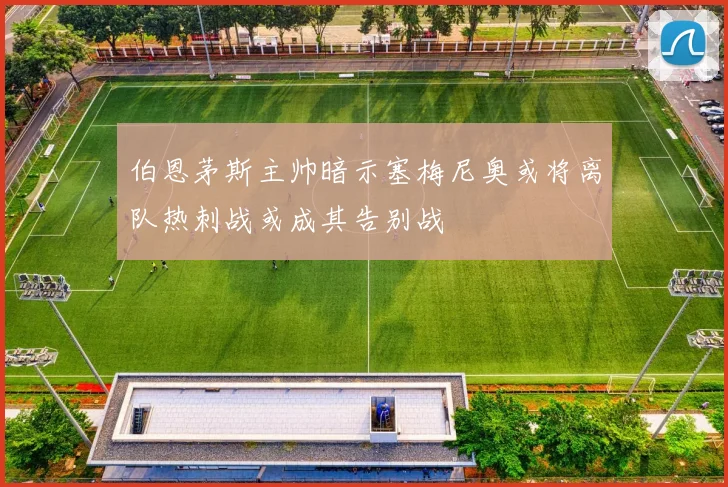 伯恩茅斯主帅暗示塞梅尼奥或将离队热刺战或成其告别战