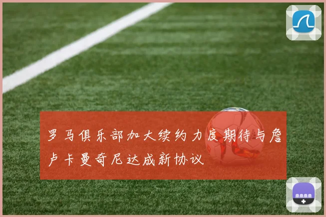 罗马俱乐部加大续约力度期待与詹卢卡曼奇尼达成新协议