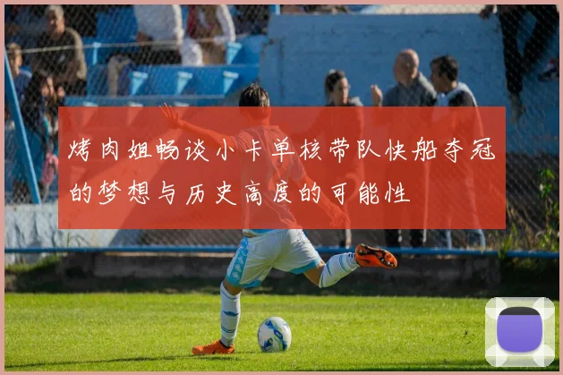 烤肉姐畅谈小卡单核带队快船夺冠的梦想与历史高度的可能性