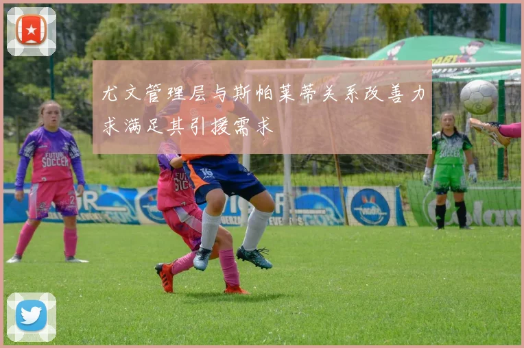 尤文管理层与斯帕莱蒂关系改善力求满足其引援需求