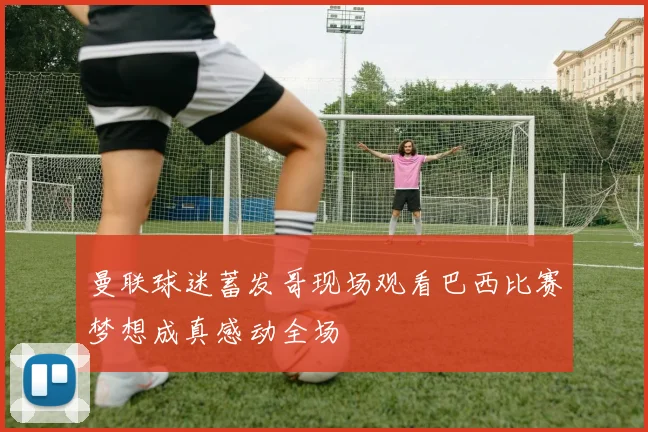 曼联球迷蓄发哥现场观看巴西比赛梦想成真感动全场