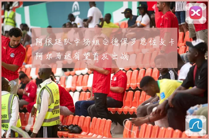 阿根廷队中场组合德保罗恩佐麦卡阿尔马达有望首发出战