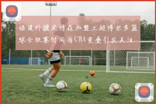 福建外援皮特森加盟土超博尔多篮球会联赛时间与CBA重叠引发关注