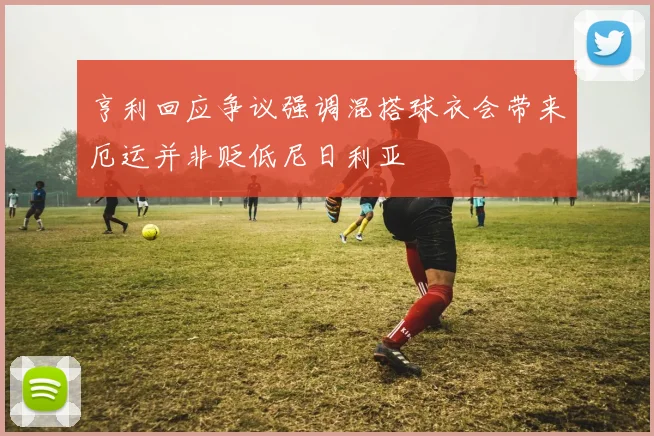 亨利回应争议强调混搭球衣会带来厄运并非贬低尼日利亚