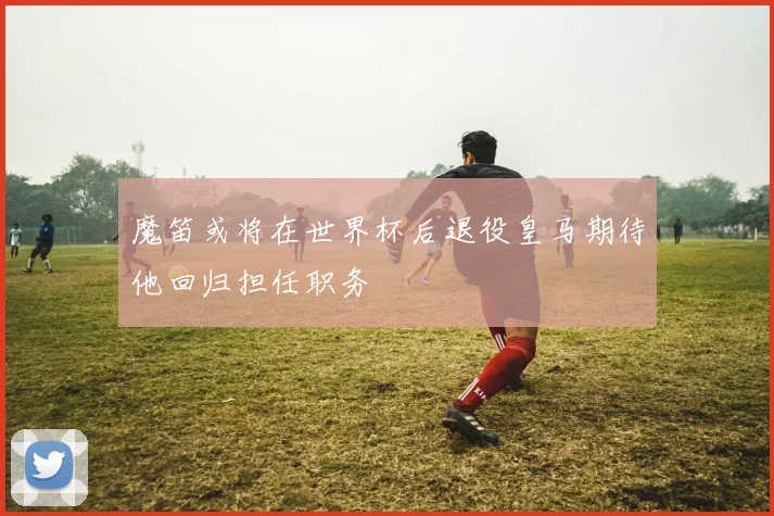 魔笛或将在世界杯后退役皇马期待他回归担任职务