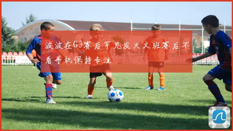 波波在G3赛后罕见发火文班赛后不看手机保持专注