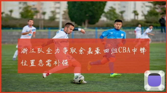 浙江队全力争取余嘉豪回归CBA中锋位置急需补强