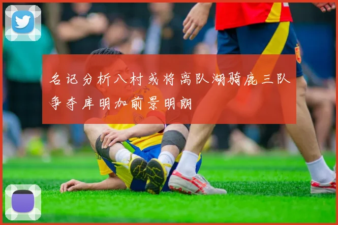 名记分析八村或将离队湖骑鹿三队争夺库明加前景明朗