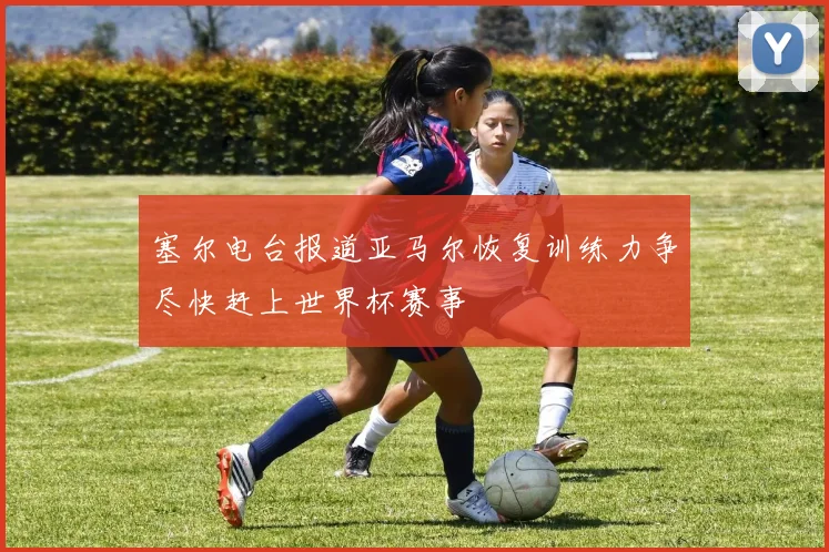 塞尔电台报道亚马尔恢复训练力争尽快赶上世界杯赛事