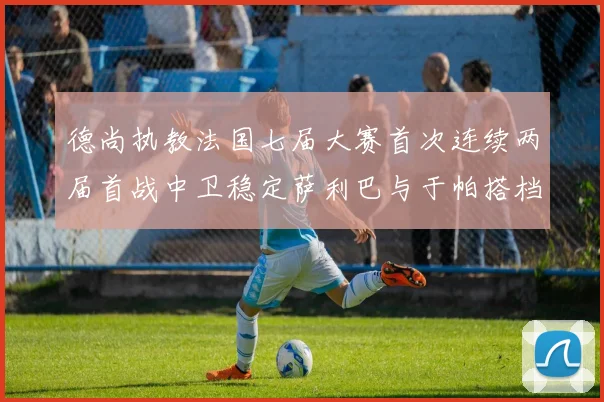 德尚执教法国七届大赛首次连续两届首战中卫稳定萨利巴与于帕搭档