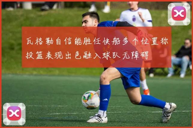 瓦格勒自信能胜任快船多个位置称投篮表现出色融入球队无障碍