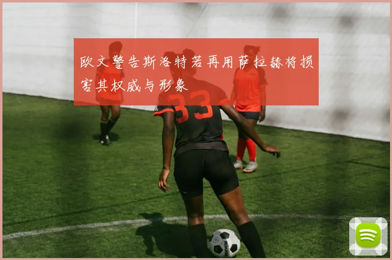 欧文警告斯洛特若再用萨拉赫将损害其权威与形象