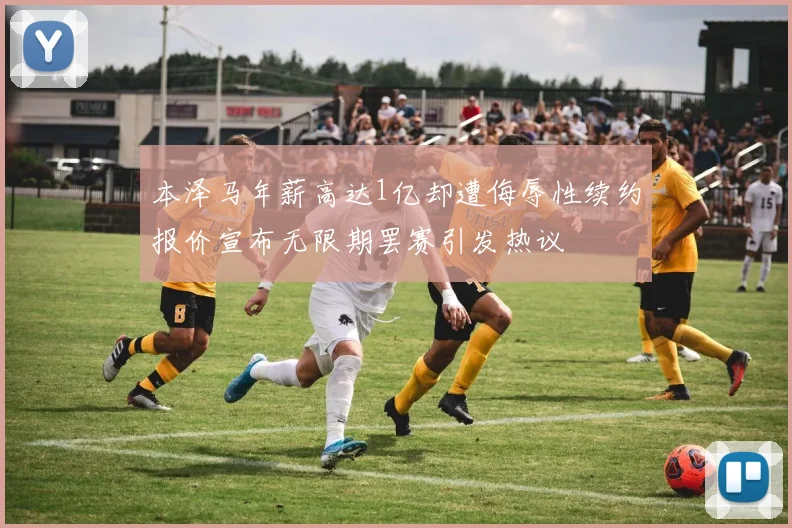 本泽马年薪高达1亿却遭侮辱性续约报价宣布无限期罢赛引发热议