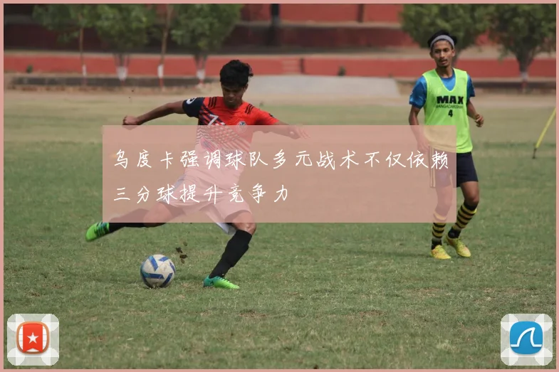 乌度卡强调球队多元战术不仅依赖三分球提升竞争力