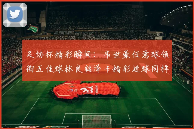 足协杯精彩瞬间：韦世豪任意球领衔五佳球林良铭泽卡精彩进球同样耀眼