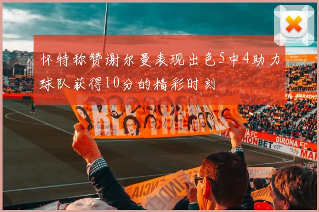 怀特称赞谢尔曼表现出色5中4助力球队获得10分的精彩时刻
