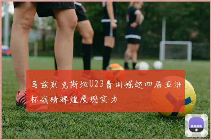 乌兹别克斯坦U23青训崛起四届亚洲杯战绩辉煌展现实力